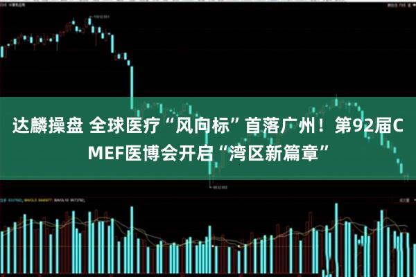 达麟操盘 全球医疗“风向标”首落广州！第92届CMEF医博会开启“湾区新篇章”