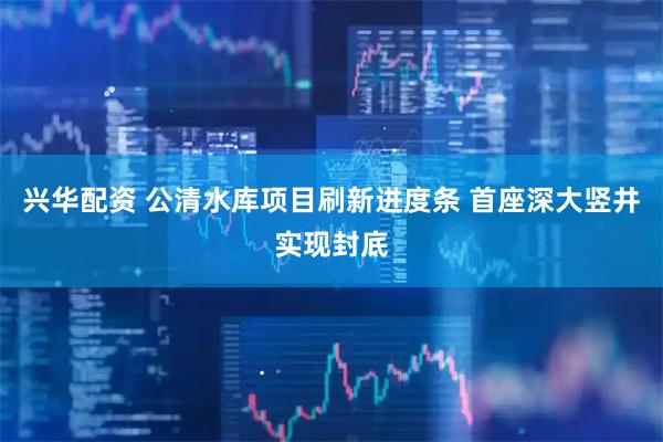 兴华配资 公清水库项目刷新进度条 首座深大竖井实现封底