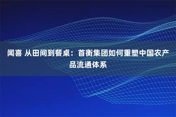 闻喜 从田间到餐桌：首衡集团如何重塑中国农产品流通体系