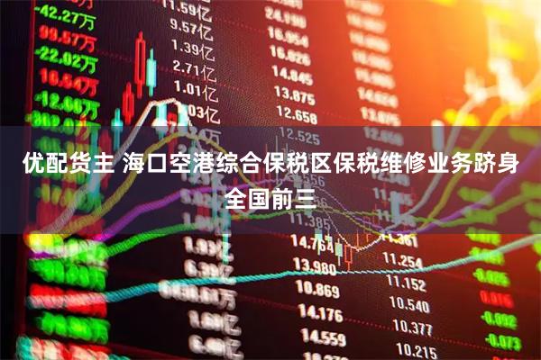 优配货主 海口空港综合保税区保税维修业务跻身全国前三