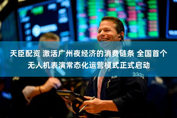 天臣配资 激活广州夜经济的消费链条 全国首个无人机表演常态化运营模式正式启动