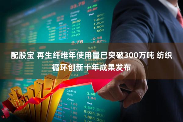 配股宝 再生纤维年使用量已突破300万吨 纺织循环创新十年成果发布