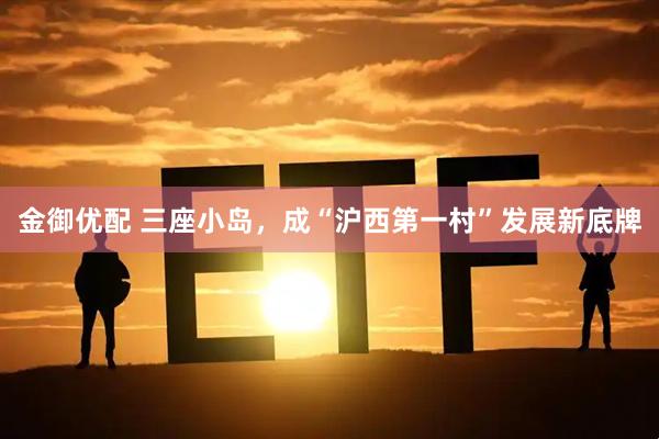 金御优配 三座小岛，成“沪西第一村”发展新底牌