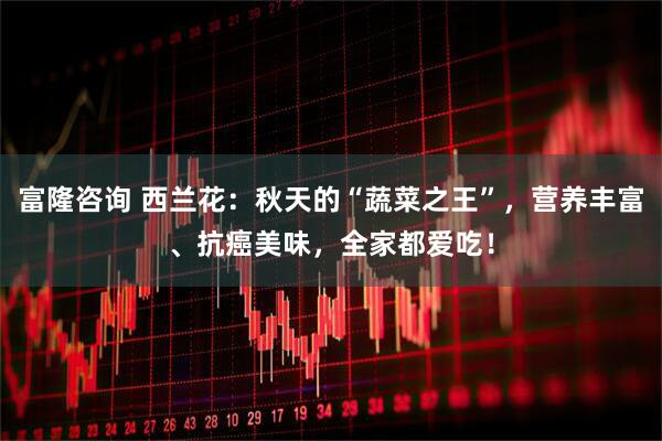 富隆咨询 西兰花：秋天的“蔬菜之王”，营养丰富、抗癌美味，全家都爱吃！