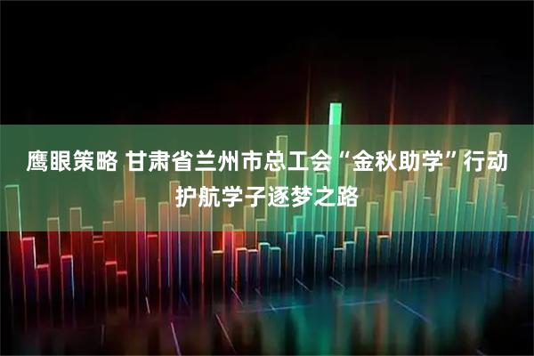 鹰眼策略 甘肃省兰州市总工会“金秋助学”行动护航学子逐梦之路