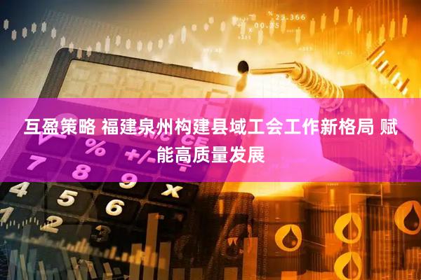 互盈策略 福建泉州构建县域工会工作新格局&#32;赋能高质量发展