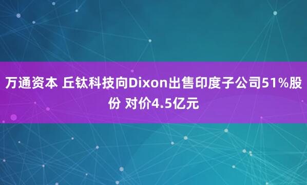 万通资本 丘钛科技向Dixon出售印度子公司51%股份 对价4.5亿元
