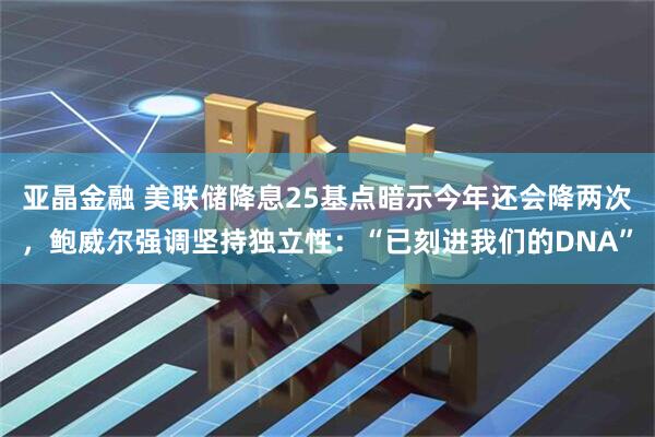 亚晶金融 美联储降息25基点暗示今年还会降两次，鲍威尔强调坚持独立性：“已刻进我们的DNA”