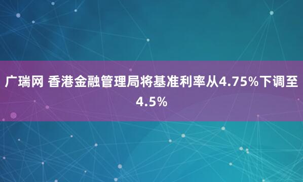 广瑞网 香港金融管理局将基准利率从4.75%下调至4.5%