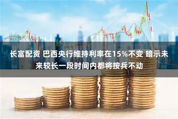 长富配资 巴西央行维持利率在15%不变 暗示未来较长一段时间内都将按兵不动