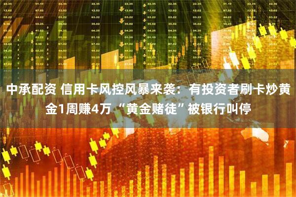 中承配资 信用卡风控风暴来袭：有投资者刷卡炒黄金1周赚4万 “黄金赌徒”被银行叫停