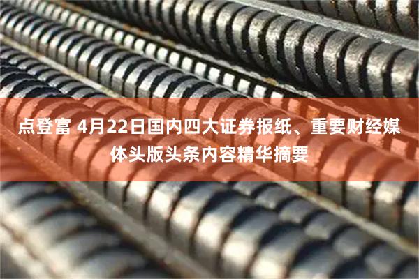 点登富 4月22日国内四大证券报纸、重要财经媒体头版头条内容精华摘要