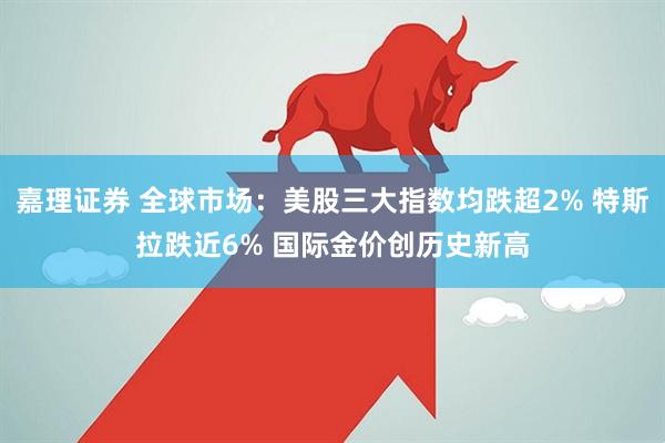 嘉理证券 全球市场：美股三大指数均跌超2% 特斯拉跌近6% 国际金价创历史新高