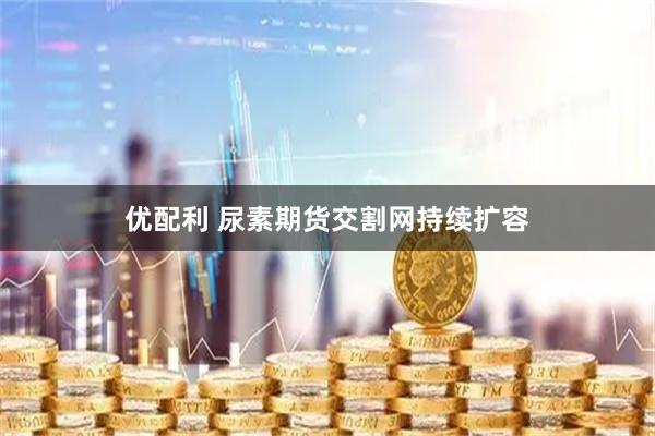 优配利 尿素期货交割网持续扩容