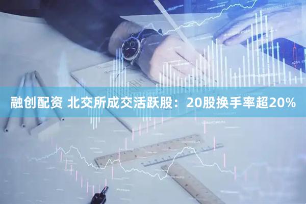 融创配资 北交所成交活跃股：20股换手率超20%