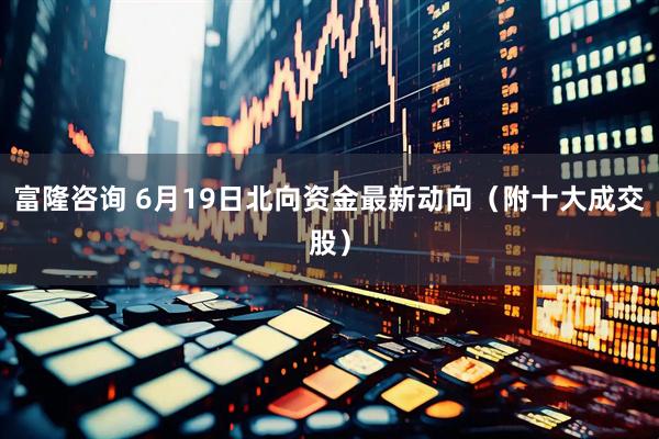 富隆咨询 6月19日北向资金最新动向（附十大成交股）