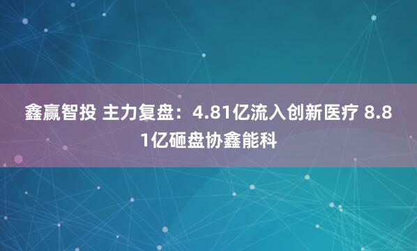 鑫赢智投 主力复盘：4.81亿流入创新医疗 8.81亿砸盘协鑫能科
