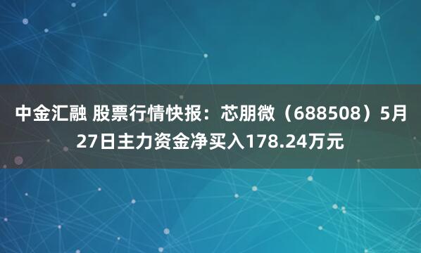 中金汇融 股票行情快报：芯朋微（688508）5月27日主力资金净买入178.24万元