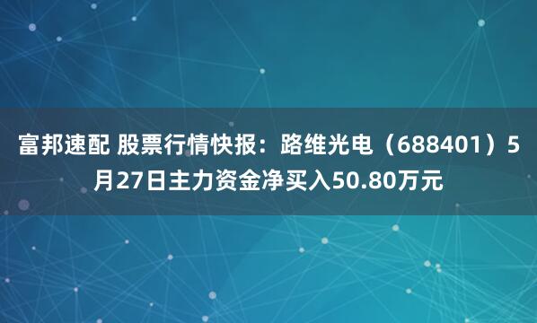 富邦速配 股票行情快报：路维光电（688401）5月27日主力资金净买入50.80万元