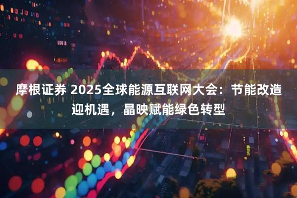 摩根证券 2025全球能源互联网大会：节能改造迎机遇，晶映赋能绿色转型