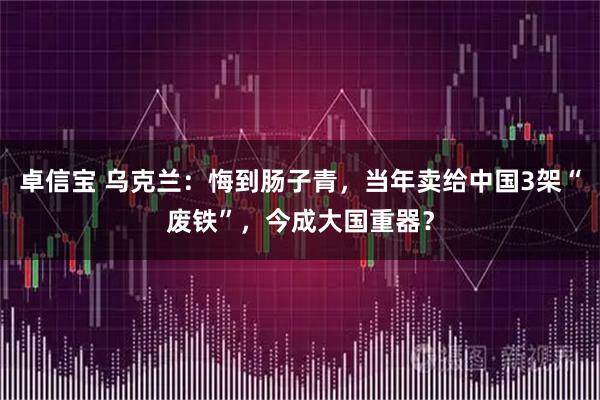 卓信宝 乌克兰：悔到肠子青，当年卖给中国3架“废铁”，今成大国重器？