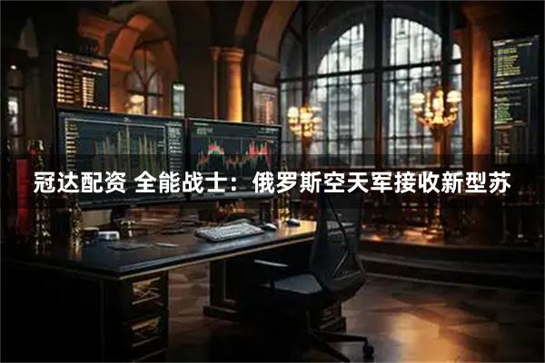 冠达配资 全能战士：俄罗斯空天军接收新型苏