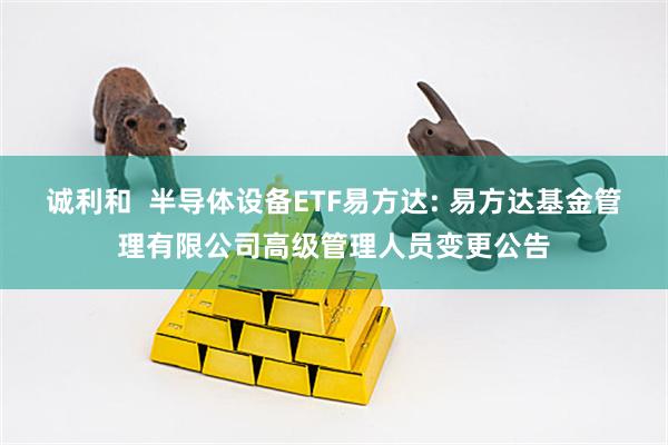 诚利和  半导体设备ETF易方达: 易方达基金管理有限公司高级管理人员变更公告