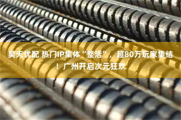昊天优配 热门IP集体“整活”，超80万玩家集结！广州开启次元狂欢
