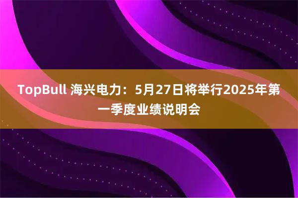TopBull 海兴电力：5月27日将举行2025年第一季度业绩说明会