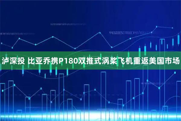 泸深投 比亚乔携P180双推式涡桨飞机重返美国市场