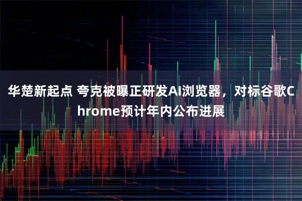 华楚新起点 夸克被曝正研发AI浏览器,对标谷歌Chrome预计年内公布进展
