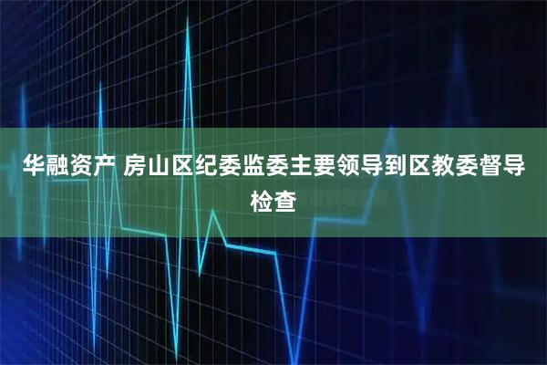 华融资产 房山区纪委监委主要领导到区教委督导检查