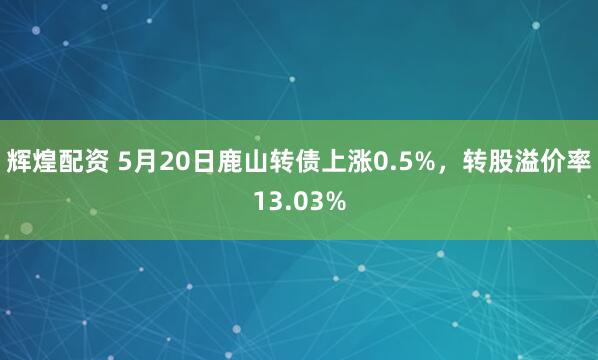 辉煌配资 5月20日鹿山转债上涨0.5%，转股溢价率13.03%